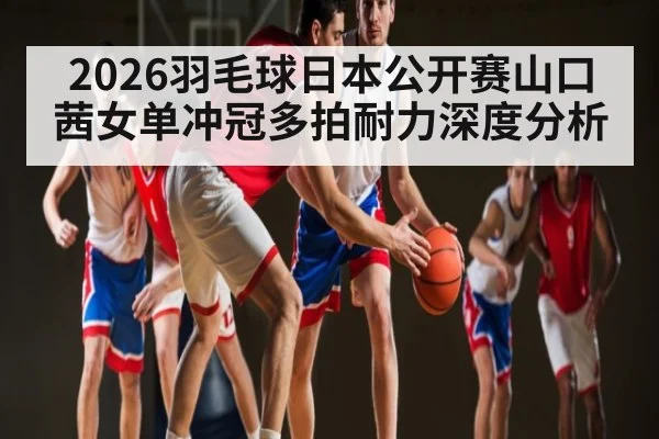 2026羽毛球日本公开赛山口茜女单冲冠多拍耐力深度分析