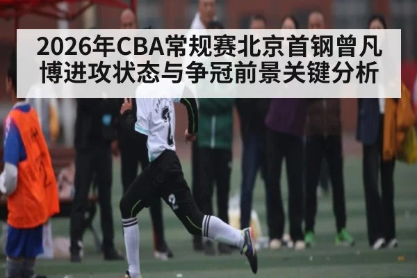 2026年CBA常规赛北京首钢曾凡博进攻状态与争冠前景关键分析